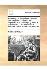 An Essay on the Publick Debts of This Kingdom. Wherein the Importance of Discharging Them Is Considered; ... in a Letter to a Member of the House of Commons.