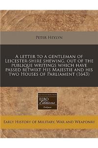 A Letter to a Gentleman of Leicester-Shire Shewing, Out of the Publique Writings Which Have Passed Betwixt His Majestie and His Two Houses of Parliament (1643)