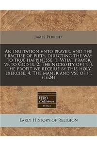 An Inuitation Vnto Prayer, and the Practise of Piety, Directing the Way to True Happinesse. 1. What Prayer Vnto God Is. 2. the Necessity of It. 3. the Profit We Receiue by This Holy Exercise. 4. the Maner and VSE of It. (1624)
