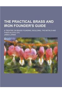 The Practical Brass and Iron Founder's Guide; A Treatise on Brass Founding, Moulding, the Metals and Their Alloys, Etc