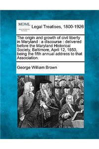 The Origin and Growth of Civil Liberty in Maryland: A Discourse: Delivered Before the Maryland Historical Society, Baltimore, April 12, 1850, Being the Fifth Annual Address to That Association.