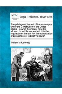 Privilege of the Writ of Habeas Corpus Under the Constitution of the United States: In What It Consists, How It Is Allowed, How It Is Suspended: It Is the Regulation of the Law, Not the Authorization of an Exercise of Legislative Po