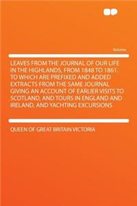 Leaves from the Journal of Our Life in the Highlands, from 1848 to 1861. to Which Are Prefixed and Added Extracts from the Same Journal Giving an Account of Earlier Visits to Scotland, and Tours in England and Ireland, and Yachting Excursions