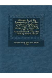 Addresses &C. at the Inauguration of the Hon. Theodore Frelinghuysen: As President of Rutgers College in New Brunswick, at the Annual Commencement, July 1850