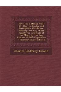 Have You a Strong Will? Or; How to Develop and Strengthen Will-Power, Memory, or Any Other Faculty or Attribute of the Mind, by the Easy Process of Se
