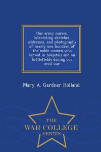Our Army Nurses. Interesting Sketches, Addresses, and Photographs of Nearly One Hundred of the Noble Women Who Served in Hospitals and on Battlefields During Our Civil War - War College Series