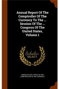 Annual Report Of The Comptroller Of The Currency To The ... Session Of The ... Congress Of The United States, Volume 1