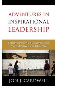 Adventures in Inspirational Leadership: Employ a Powerful Strategy to Lead More Effectively and Efficiently