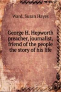 George H. Hepworth preacher, journalist, friend of the people the story of his life