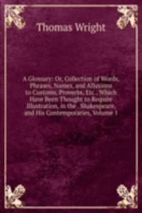 Glossary: Or, Collection of Words, Phrases, Names, and Allusions to Customs, Proverbs, Etc., Which Have Been Thought to Require Illustration, in the . Shakespeare, and His Contemporaries, Volume 1