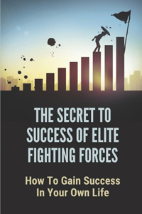 The Secret To Success Of Elite Fighting Forces: How To Gain Success In Your Own Life: How To Move Into The World Of Elite Warriors