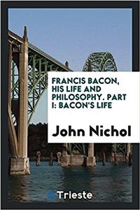Francis Bacon, His Life and Philosophy. Part I