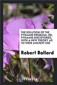 Solution of the Pyramid Problem; Or, Pyramid Discoveries, with a New Theory as to Their Ancient Use
