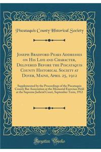 Joseph Bradford Peaks Addresses on His Life and Character, Delivered Before the Piscataquis County Historical Society at Dover, Maine, April 25, 1912: Supplemented by the Proceedings of the Piscataquis County Bar Association at the Memorial Exercis