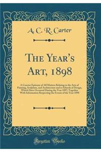 The Year's Art, 1898: A Concise Epitome of All Matters Relating to the Arts of Painting, Sculpture, and Architecture and to Schools of Design, Which Have Occurred During the Year 1897; Together With Information Respecting the Events of the Year 189