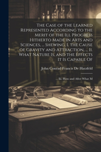 The Case of the Learned Represented According to the Merit of the Ill Progress Hitherto Made in Arts and Sciences, ... Shewing, I. the Cause of Gravity and Attraction, ... Ii. What Nature Is, and the Effects It Is Capable Of; ... Iii. How and After