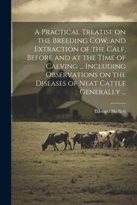 Practical Treatise on the Breeding Cow, and Extraction of the Calf, Before and at the Time of Calving ... Including Observations on the Diseases of Neat Cattle Generally ...