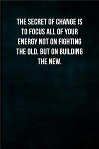 The secret of change is to focus all of your energy not on fighting the old, but on building the new.