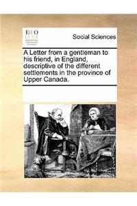 A Letter from a Gentleman to His Friend, in England, Descriptive of the Different Settlements in the Province of Upper Canada.