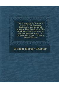 The Strangling of Persia: A Story of the European Diplomacy and Oriental Intrigue That Resulted in the Denationalization of Twelve Million Mohammedans: A Personal Narrative