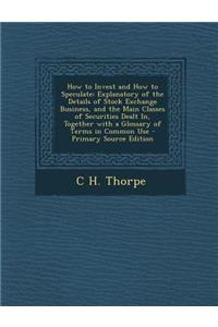 How to Invest and How to Speculate: Explanatory of the Details of Stock Exchange Business, and the Main Classes of Securities Dealt In, Together with a Glossary of Terms in Common Use - Primary Source Edition