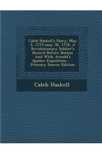 Caleb Haskell's Diary: May 5, 1775-May 30, 1776. a Revolutionary Soldier's Record Before Boston and with Arnold's Quebec Expedition...