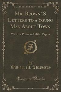 Mr. Brown' S Letters to a Young Man about Town: With the Proser and Other Papers (Classic Reprint)