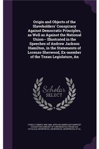 An Origin and Objects of the Slaveholders' Conspiracy Against Democratic Principles, as Well as Against the National Union-- Illustrated in the Speeches of Andrew Jackson Hamilton, in the Statements of Lorenzo Sherwood, Ex-Member of the Texan Legis