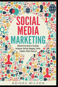 Social Media Marketing - Ultimate User Guide to Facebook, Instagram, YouTube, Blogging, Twitter, LinkedIn, TikTok, Pinterest