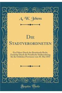 Die Stadtverordneten: Ein FÃ¼hrer Durch Das Bestehende Recht, ZunÃ¤chst Durch Die PreuÃ?ische StÃ¤dteorduung FÃ¼r Die Ã?stlichen Provinzen Vom 30. Mai 1853 (Classic Reprint)