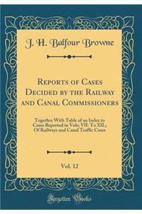 Reports of Cases Decided by the Railway and Canal Commissioners, Vol. 12: Together with Table of an Index to Cases Reported in Vols; VII. to XII.; Of Railways and Canal Traffic Cases (Classic Reprint)