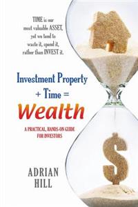 Investment Property + Time = Wealth: Time is our Most Valuable Asset, Yet We Tend to Waste It, Rather Than Invest it