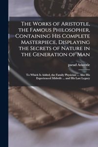 Works of Aristotle, the Famous Philosopher, Containing his Complete Masterpiece, Displaying the Secrets of Nature in the Generation of Man
