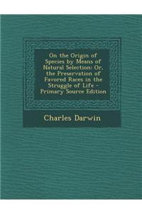 On the Origin of Species by Means of Natural Selection: Or, the Preservation of Favored Races in the Struggle of Life