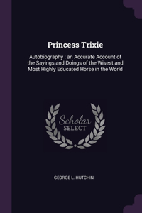 Princess Trixie: Autobiography: an Accurate Account of the Sayings and Doings of the Wisest and Most Highly Educated Horse in the World