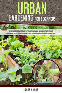 Urban Gardening for Beginners: The Ultimate Beginner's Guide to Container Gardening in Urban Settings. Create Your Organic Micro-farming by Using Hydroponics, Raised Beds, Greenho