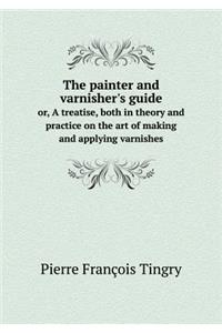 The Painter and Varnisher's Guide Or, a Treatise, Both in Theory and Practice on the Art of Making and Applying Varnishes