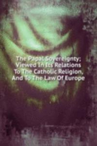 Papal Sovereignty; Viewed In Its Relations To The Catholic Religion, And To The Law Of Europe