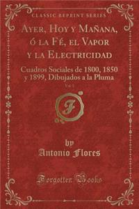 Ayer, Hoy Y MaÃ±ana, Ã? La FÃ©, El Vapor Y La Electricidad, Vol. 1: Cuadros Sociales de 1800, 1850 Y 1899, Dibujados a la Pluma (Classic Reprint)
