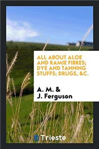 All About Aloe and Ramie Fibres; Dye and Tanning Stuffs; Drugs, &c.