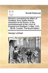 Memoirs Concerning the Affairs of Scotland, from Queen Anne's Accession to the Throne, to the Commencement of the Union of England and Scotland, in May 1707, ... by Mr. Lockart. the Fourth Edition.