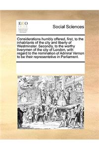 Considerations Humbly Offered, First, to the Inhabitants of the City and Liberty of Westminster. Secondly, to the Worthy Liverymen of the City of London, with Regard to the Nomination of Admiral Vernon to Be Their Representative in Parliament.