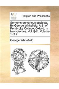 Sermons on Various Subjects. by George Whitefield, A.B. of Pembroke College, Oxford. in Two Volumes. Vol. I[-II]. Volume 1 of 2