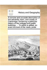 Concise and Accurate Description of the University, Town, and County of Cambridge: Containing a Particular History of the Colleges and Public Buildings, ... to Which Is Added, an Exact Account of the Roads, Posts