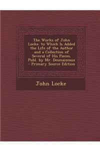 The Works of John Locke. to Which Is Added the Life of the Author and a Collection of Several of His Pieces, Publ. by Mr. Desmaizeaux