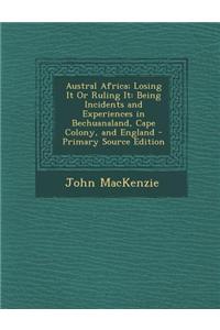 Austral Africa; Losing It or Ruling It: Being Incidents and Experiences in Bechuanaland, Cape Colony, and England - Primary Source Edition