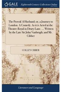 The Provok'd Husband; Or, a Journey to London. a Comedy. as It Is Acted at the Theatre-Royal in Drury-Lane. ... Written by the Late Sir John Vanbrugh; And Mr. Cibber