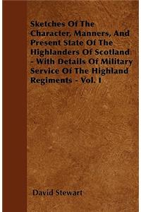 Sketches Of The Character, Manners, And Present State Of The Highlanders Of Scotland - With Details Of Military Service Of The Highland Regiments - Vol. I