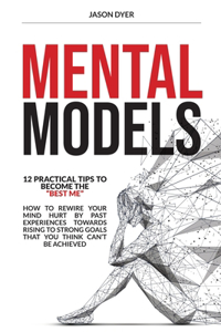 Mental Models: 12 Practical Tips to Become The "Best Me" - How to Rewire Your Mind Hurt by Past Experiences Towards Rising to Strong Goals That You Think Can't Be 