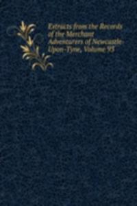 Extracts from the Records of the Merchant Adventurers of Newcastle-Upon-Tyne, Volume 93